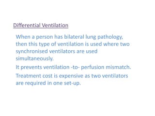 Differential Ventilation
When a person has bilateral lung pathology,
then this type of ventilation is used where two
synchronised ventilators are used
simultaneously.
It prevents ventilation -to- perfusion mismatch.
Treatment cost is expensive as two ventilators
are required in one set-up.
 
