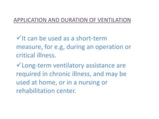 APPLICATION AND DURATION OF VENTILATION
It can be used as a short-term
measure, for e.g, during an operation or
critical illness.
Long-term ventilatory assistance are
required in chronic illness, and may be
used at home, or in a nursing or
rehabilitation center.
 