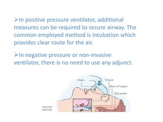 In positive pressure ventilator, additional
measures can be required to secure airway. The
common employed method is intubation which
provides clear route for the air.
In negative pressure or non-invasive
ventilator, there is no need to use any adjunct.
 