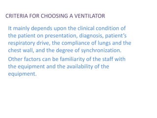 CRITERIA FOR CHOOSING A VENTILATOR
It mainly depends upon the clinical condition of
the patient on presentation, diagnosis, patient’s
respiratory drive, the compliance of lungs and the
chest wall, and the degree of synchronization.
Other factors can be familiarity of the staff with
the equipment and the availability of the
equipment.
 