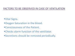 FACTORS TO BE OBSERVED IN CASE OF VENTILATION
Vital Signs.
Oxygen Saturation in the blood.
Consciousness of the Patient.
Checks alarm function of the ventilator.
Secretions should be removed periodically.
 