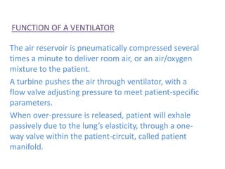 FUNCTION OF A VENTILATOR
The air reservoir is pneumatically compressed several
times a minute to deliver room air, or an air/oxygen
mixture to the patient.
A turbine pushes the air through ventilator, with a
flow valve adjusting pressure to meet patient-specific
parameters.
When over-pressure is released, patient will exhale
passively due to the lung’s elasticity, through a one-
way valve within the patient-circuit, called patient
manifold.
 