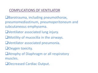 COMPLICATIONS OF VENTILATOR
Barotrauma, including pneumothorax,
pneumomediastinum, pneumoperitoneum and
subcutaneous emphysema.
Ventilator associated lung injury.
Motility of mucocilia in the airways.
Ventilator associated pneumonia.
Oxygen toxicity.
Atrophy of Diaphragm or all respiratory
muscles.
Decreased Cardiac Output.
 