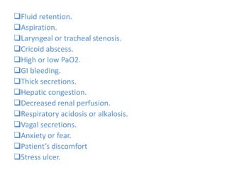Fluid retention.
Aspiration.
Laryngeal or tracheal stenosis.
Cricoid abscess.
High or low PaO2.
GI bleeding.
Thick secretions.
Hepatic congestion.
Decreased renal perfusion.
Respiratory acidosis or alkalosis.
Vagal secretions.
Anxiety or fear.
Patient’s discomfort
Stress ulcer.
 