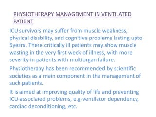 PHYSIOTHERAPY MANAGEMENT IN VENTILATED
PATIENT
ICU survivors may suffer from muscle weakness,
physical disability, and cognitive problems lasting upto
5years. These critically ill patients may show muscle
wasting in the very first week of illness, with more
severity in patients with multiorgan failure.
Physiotherapy has been recommended by scientific
societies as a main component in the management of
such patients.
It is aimed at improving quality of life and preventing
ICU-associated problems, e.g-ventilator dependency,
cardiac deconditioning, etc.
 
