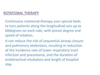 ROTATIONAL THERAPY
Continuous rotational therapy uses special beds
to turn patients along the longitudinal axis up to
60degrees on each side, with preset degree and
speed of rotation.
It can reduce the risk of sequential airway closure
and pulmonary atelectasis, resulting in reduction
of the incidence rate of lower respiratory tract
infection and pneumonia, and the duration of
endotracheal intubation and length of hospital
stay.
 