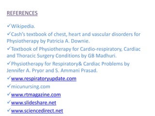 REFERENCES
Wikipedia.
Cash’s textbook of chest, heart and vascular disorders for
Physiotherapy by Patricia A. Downie.
Textbook of Physiotherapy for Cardio-respiratory, Cardiac
and Thoracic Surgery Conditions by GB Madhuri.
Physiotherapy for Respiratory& Cardiac Problems by
Jennifer A. Pryor and S. Ammani Prasad.
www.respiratoryupdate.com
micunursing.com
www.rtmagazine.com
www.slideshare.net
www.sciencedirect.net
 