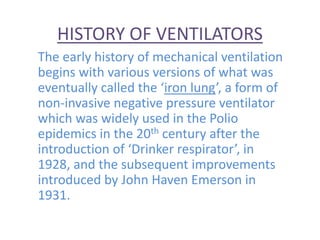 HISTORY OF VENTILATORS
The early history of mechanical ventilation
begins with various versions of what was
eventually called the ‘iron lung’, a form of
non-invasive negative pressure ventilator
which was widely used in the Polio
epidemics in the 20th century after the
introduction of ‘Drinker respirator’, in
1928, and the subsequent improvements
introduced by John Haven Emerson in
1931.
 