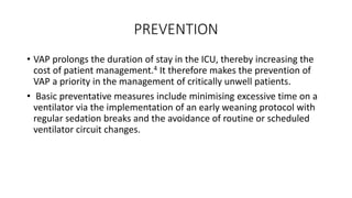 PREVENTION
• VAP prolongs the duration of stay in the ICU, thereby increasing the
cost of patient management.4 It therefore makes the prevention of
VAP a priority in the management of critically unwell patients.
• Basic preventative measures include minimising excessive time on a
ventilator via the implementation of an early weaning protocol with
regular sedation breaks and the avoidance of routine or scheduled
ventilator circuit changes.
 