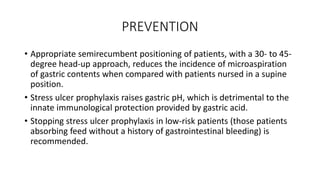 PREVENTION
• Appropriate semirecumbent positioning of patients, with a 30- to 45-
degree head-up approach, reduces the incidence of microaspiration
of gastric contents when compared with patients nursed in a supine
position.
• Stress ulcer prophylaxis raises gastric pH, which is detrimental to the
innate immunological protection provided by gastric acid.
• Stopping stress ulcer prophylaxis in low-risk patients (those patients
absorbing feed without a history of gastrointestinal bleeding) is
recommended.
 