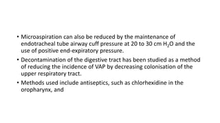 • Microaspiration can also be reduced by the maintenance of
endotracheal tube airway cuff pressure at 20 to 30 cm H2O and the
use of positive end-expiratory pressure.
• Decontamination of the digestive tract has been studied as a method
of reducing the incidence of VAP by decreasing colonisation of the
upper respiratory tract.
• Methods used include antiseptics, such as chlorhexidine in the
oropharynx, and
 