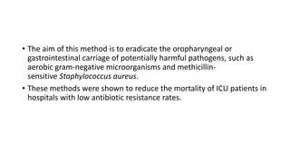 • The aim of this method is to eradicate the oropharyngeal or
gastrointestinal carriage of potentially harmful pathogens, such as
aerobic gram-negative microorganisms and methicillin-
sensitive Staphylococcus aureus.
• These methods were shown to reduce the mortality of ICU patients in
hospitals with low antibiotic resistance rates.
 