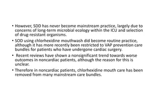 • However, SDD has never become mainstream practice, largely due to
concerns of long-term microbial ecology within the ICU and selection
of drug-resistant organisms.
• SOD using chlorhexidine mouthwash did become routine practice,
although it has more recently been restricted to VAP prevention care
bundles for patients who have undergone cardiac surgery.
• Recent reviews have shown a nonsignificant trend towards worse
outcomes in noncardiac patients, although the reason for this is
unclear.
• Therefore in noncardiac patients, chlorhexidine mouth care has been
removed from many mainstream care bundles.
 