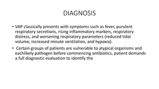 DIAGNOSIS
• VAP classically presents with symptoms such as fever, purulent
respiratory secretions, rising inflammatory markers, respiratory
distress, and worsening respiratory parameters (reduced tidal
volume, increased minute ventilation, and hypoxia).
• Certain groups of patients are vulnerable to atypical organisms and
eachlikely pathogen before commencing antibiotics, patient demands
a full diagnostic evaluation to identify the
 