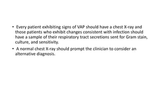 • Every patient exhibiting signs of VAP should have a chest X-ray and
those patients who exhibit changes consistent with infection should
have a sample of their respiratory tract secretions sent for Gram stain,
culture, and sensitivity.
• A normal chest X-ray should prompt the clinician to consider an
alternative diagnosis.
 