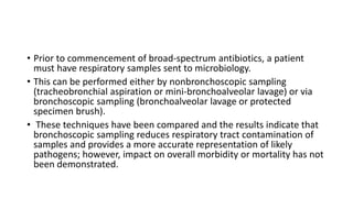 • Prior to commencement of broad-spectrum antibiotics, a patient
must have respiratory samples sent to microbiology.
• This can be performed either by nonbronchoscopic sampling
(tracheobronchial aspiration or mini-bronchoalveolar lavage) or via
bronchoscopic sampling (bronchoalveolar lavage or protected
specimen brush).
• These techniques have been compared and the results indicate that
bronchoscopic sampling reduces respiratory tract contamination of
samples and provides a more accurate representation of likely
pathogens; however, impact on overall morbidity or mortality has not
been demonstrated.
 