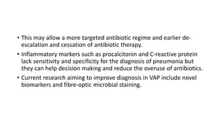• This may allow a more targeted antibiotic regime and earlier de-
escalation and cessation of antibiotic therapy.
• Inflammatory markers such as procalcitonin and C-reactive protein
lack sensitivity and specificity for the diagnosis of pneumonia but
they can help decision making and reduce the overuse of antibiotics.
• Current research aiming to improve diagnosis in VAP include novel
biomarkers and fibre-optic microbial staining.
 