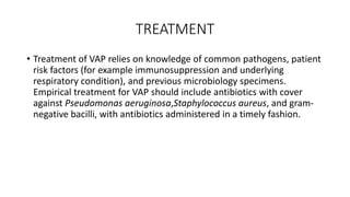 TREATMENT
• Treatment of VAP relies on knowledge of common pathogens, patient
risk factors (for example immunosuppression and underlying
respiratory condition), and previous microbiology specimens.
Empirical treatment for VAP should include antibiotics with cover
against Pseudomonas aeruginosa,Staphylococcus aureus, and gram-
negative bacilli, with antibiotics administered in a timely fashion.
 