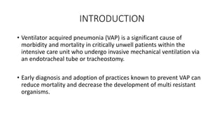INTRODUCTION
• Ventilator acquired pneumonia (VAP) is a significant cause of
morbidity and mortality in critically unwell patients within the
intensive care unit who undergo invasive mechanical ventilation via
an endotracheal tube or tracheostomy.
• Early diagnosis and adoption of practices known to prevent VAP can
reduce mortality and decrease the development of multi resistant
organisms.
 