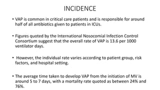INCIDENCE
• VAP is common in critical care patients and is responsible for around
half of all antibiotics given to patients in ICUs.
• Figures quoted by the International Nosocomial Infection Control
Consortium suggest that the overall rate of VAP is 13.6 per 1000
ventilator days.
• However, the individual rate varies according to patient group, risk
factors, and hospital setting.
• The average time taken to develop VAP from the initiation of MV is
around 5 to 7 days, with a mortality rate quoted as between 24% and
76%.
 