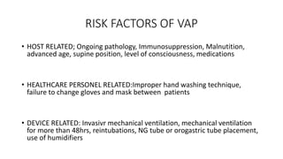 RISK FACTORS OF VAP
• HOST RELATED; Ongoing pathology, Immunosuppression, Malnutition,
advanced age, supine position, level of consciousness, medications
• HEALTHCARE PERSONEL RELATED:Improper hand washing technique,
failure to change gloves and mask between patients
• DEVICE RELATED: Invasivr mechanical ventilation, mechanical ventilation
for more than 48hrs, reintubations, NG tube or orogastric tube placement,
use of humidifiers
 