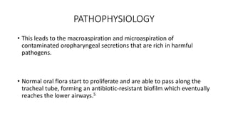 PATHOPHYSIOLOGY
• This leads to the macroaspiration and microaspiration of
contaminated oropharyngeal secretions that are rich in harmful
pathogens.
• Normal oral flora start to proliferate and are able to pass along the
tracheal tube, forming an antibiotic-resistant biofilm which eventually
reaches the lower airways.5
 