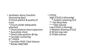 • Ventilator Alarm Checklist
Decreasing Spo2
O Check patient & quality of
trace
* Ensure probe adequately
attached
* Check bilateral chest expansion
* Auscultate chest
* Check tube position @ lips
* Consider suctioning
0 ^ FiO2%
* Consider PEEP, Tidal Volume
* Retake ABG/VBG
• ETCO2
High ETCO2 (>45mmHg)
* Acidotic retaining Co2
* ^ Set Resp Rate
* ^ Tidal volume
Low ETCO2 (<35mmg)
• Alkalotic blowing of Co2
O W Set resp rate
O VTidal volmue
 