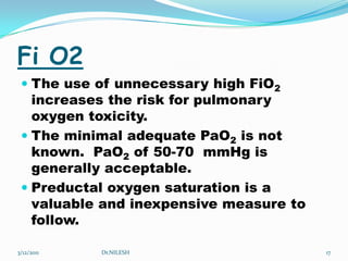 Fi O2The use of unnecessary high FiO2 increases the risk for pulmonary oxygen toxicity.The minimal adequate PaO2 is not known.  PaO2 of 50-70  mmHg is generally acceptable.Preductal oxygen saturation is a valuable and inexpensive measure to follow.5/20/2010Dr.NILESH17