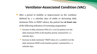  After a period of stability or improvement on the ventilator
(defined by ≥ 2 calendar days of stable or decreasing daily
minimum FiO2 or PEEP values), the patient has at least one
of the following indicators of worsening oxygenation:
 Increase in daily minimum FiO2 of ≥ 0.20 (20 points) over the
daily minimum FiO2 in the baseline period, sustained for ≥ 2
calendar days.
 Increase in daily minimum* PEEP values of ≥ 3 cmH2O over the
daily minimum PEEP in the baseline period†, sustained for ≥ 2
calendar days.
Ventilator-Associated Condition (VAC)
 