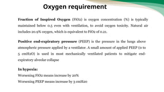 Fraction of Inspired Oxygen (FiO2) is oxygen concentration (%) is typically
maintained below 0.5 even with ventilation, to avoid oxygen toxicity. Natural air
includes 20.9% oxygen, which is equivalent to FiO2 of 0.21.
Positive end-expiratory pressure (PEEP) is the pressure in the lungs above
atmospheric pressure applied by a ventilator. A small amount of applied PEEP (0 to
5 cmH2O) is used in most mechanically ventilated patients to mitigate end-
expiratory alveolar collapse
In hypoxia:
Worsening FiO2 means increase by 20%
Worsening PEEP means increase by 3 cmH20
Oxygen requirement
 