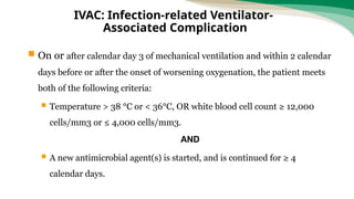  On or after calendar day 3 of mechanical ventilation and within 2 calendar
days before or after the onset of worsening oxygenation, the patient meets
both of the following criteria:
 Temperature > 38 °C or < 36°C, OR white blood cell count ≥ 12,000
cells/mm3 or ≤ 4,000 cells/mm3.
AND
 A new antimicrobial agent(s) is started, and is continued for ≥ 4
calendar days.
IVAC: Infection-related Ventilator-
Associated Complication
 