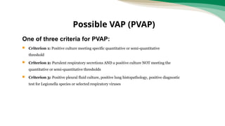 One of three criteria for PVAP:
 Criterion 1: Positive culture meeting specific quantitative or semi-quantitative
threshold
 Criterion 2: Purulent respiratory secretions AND a positive culture NOT meeting the
quantitative or semi-quantitative thresholds
 Criterion 3: Positive pleural fluid culture, positive lung histopathology, positive diagnostic
test for Legionella species or selected respiratory viruses
Possible VAP (PVAP)
 
