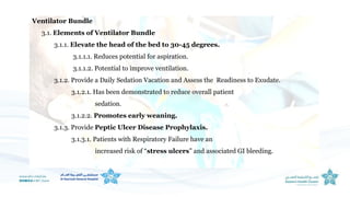 Ventilator Bundle
3.1. Elements of Ventilator Bundle
3.1.1. Elevate the head of the bed to 30-45 degrees.
3.1.1.1. Reduces potential for aspiration.
3.1.1.2. Potential to improve ventilation.
3.1.2. Provide a Daily Sedation Vacation and Assess the Readiness to Exudate.
3.1.2.1. Has been demonstrated to reduce overall patient
sedation.
3.1.2.2. Promotes early weaning.
3.1.3. Provide Peptic Ulcer Disease Prophylaxis.
3.1.3.1. Patients with Respiratory Failure have an
increased risk of “stress ulcers” and associated GI bleeding.
 