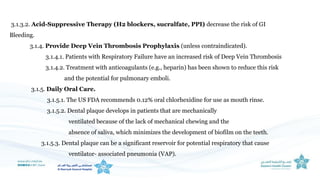 3.1.3.2. Acid-Suppressive Therapy (H2 blockers, sucralfate, PPI) decrease the risk of GI
Bleeding.
3.1.4. Provide Deep Vein Thrombosis Prophylaxis (unless contraindicated).
3.1.4.1. Patients with Respiratory Failure have an increased risk of Deep Vein Thrombosis
3.1.4.2. Treatment with anticoagulants (e.g., heparin) has been shown to reduce this risk
and the potential for pulmonary emboli.
3.1.5. Daily Oral Care.
3.1.5.1. The US FDA recommends 0.12% oral chlorhexidine for use as mouth rinse.
3.1.5.2. Dental plaque develops in patients that are mechanically
ventilated because of the lack of mechanical chewing and the
absence of saliva, which minimizes the development of biofilm on the teeth.
3.1.5.3. Dental plaque can be a significant reservoir for potential respiratory that cause
ventilator- associated pneumonia (VAP).
 