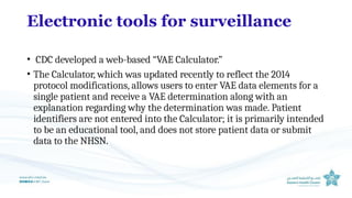 Electronic tools for surveillance
• CDC developed a web-based “VAE Calculator.”
• The Calculator, which was updated recently to reflect the 2014
protocol modifications, allows users to enter VAE data elements for a
single patient and receive a VAE determination along with an
explanation regarding why the determination was made. Patient
identifiers are not entered into the Calculator; it is primarily intended
to be an educational tool, and does not store patient data or submit
data to the NHSN.
 