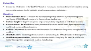 Project Aim:
• Evaluate the effectiveness of the "ICOUGH" bundle in reducing the incidence of respiratory infections among
postoperative patients, thereby improving overall patient outcomes and recovery.
Objectives:
• Assess Infection Rates: To measure the incidence of respiratory infections in postoperative patients
receiving the ICOUGH bundle compared to those receiving standard care.
• Evaluate Length of Stay: To analyze the length of hospital stay for patients in both the intervention
• Measure Patient Satisfaction: To assess patient satisfaction and comfort levels regarding respiratory
care through surveys and questionnaires.
• Monitor Compliance: To evaluate the adherence to the ICOUGH bundle components among healthcare
providers.
• Identify Barriers: To identify potential barriers to implementing the ICOUGH bundle in clinical practice.
• Provide Recommendations: To develop recommendations for integrating the ICOUGH bundle into
standard postoperative care protocols based on study findings.
 