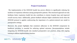 Project Conclusion
The implementation of the ICOUGH bundle has proven effective in significantly reducing the
incidence of respiratory infections among postoperative patients. This structured approach not only
facilitates better respiratory health but also contributes to shorter hospital stays and improved
overall recovery times. Additionally, patient feedback indicates higher satisfaction levels when the
ICOUGH protocol is applied, underscoring the importance of a patient-centered care model in
postoperative settings.
Moreover, the project highlights that consistent adherence to the ICOUGH components by
healthcare providers is essential for achieving optimal outcomes. Recommendations include
integrating the ICOUGH bundle into standard postoperative care practices, along with ongoing
training to address implementation barriers.
 