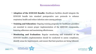 • Adoption of the ICOUGH Bundle: Healthcare facilities should integrate the
ICOUGH bundle into standard postoperative care protocols to enhance
respiratory health and reduce infection rates among patients.
• Training and Education: Ongoing training programs for healthcare providers
are essential to ensure proper implementation of the ICOUGH components,
fostering adherence and maximizing effectiveness.
• Monitoring and Evaluation: Regular monitoring and evaluation of the
ICOUGH bundle's implementation should be conducted to assess compliance,
identify areas for improvement, and ensure that best practices are being followed.
Recommendations
 