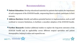 Patient Education: Develop educational materials for patients that explain the importance
of each component of the ICOUGH bundle, empowering them to actively participate in their
recovery.
Address Barriers: Identify and address potential barriers to implementation, such as staff
workload or resource limitations, to facilitate a smoother adoption of the ICOUGH bundle.
Further Research: Conduct additional studies to explore the long-term outcomes of the
ICOUGH bundle and its applicability across different surgical specialties and patient
demographics, helping to refine and expand its use.
Recommendations
 