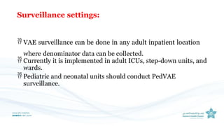 Surveillance settings:
 VAE surveillance can be done in any adult inpatient location
where denominator data can be collected.
 Currently it is implemented in adult ICUs, step-down units, and
wards.
 Pediatric and neonatal units should conduct PedVAE
surveillance.
 