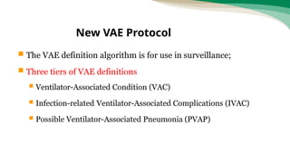  The VAE definition algorithm is for use in surveillance;
 Three tiers of VAE definitions
 Ventilator-Associated Condition (VAC)
 Infection-related Ventilator-Associated Complications (IVAC)
 Possible Ventilator-Associated Pneumonia (PVAP)
New VAE Protocol
 