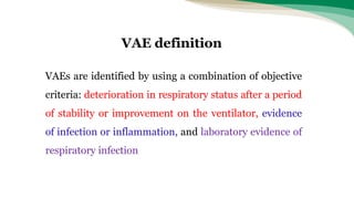 VAEs are identified by using a combination of objective
criteria: deterioration in respiratory status after a period
of stability or improvement on the ventilator, evidence
of infection or inflammation, and laboratory evidence of
respiratory infection
VAE definition
 