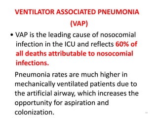VENTILATOR ASSOCIATED PNEUMONIA
(VAP)
• VAP is the leading cause of nosocomial
infection in the ICU and reflects 60% of
all deaths attributable to nosocomial
infections.
Pneumonia rates are much higher in
mechanically ventilated patients due to
the artificial airway, which increases the
opportunity for aspiration and
colonization. 14
 