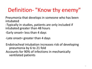 Definition- "Know thy enemy"
Pneumonia that develops in someone who has been
intubated
-Typically in studies, patients are only included if
intubated greater than 48 hours
-Early onset= less than 4 days
-Late onset= greater than 4 days
Endotracheal intubation increases risk of developing
pneumonia by 6 to 21 fold
Accounts for 90% of infections in mechanically
ventilated patients
15
 