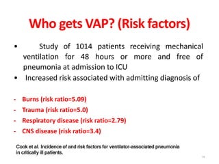 Who gets VAP? (Risk factors)
• Study of 1014 patients receiving mechanical
ventilation for 48 hours or more and free of
pneumonia at admission to ICU
• Increased risk associated with admitting diagnosis of
- Burns (risk ratio=5.09)
- Trauma (risk ratio=5.0)
- Respiratory disease (risk ratio=2.79)
- CNS disease (risk ratio=3.4)
Cook et al. Incidence of and risk factors for ventilator-associated pneumonia
in critically ill patients.
16
 