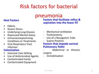 Risk factors for bacterial
pneumonia
Host Factors
• Elderly
• Severe Illness
• Underlying Lung Disease
• Depressed Mental Status
• Immunocompromising
Conditions or Treatments
• Viral Respiratory Tract
Infection
Colonisation
• Intensive Care Setting
• Use of Antimicrobial Agents
• Contaminated hands
• Contaminated Equipment
Factors that facilitate reflux &
aspiration into the lower RT
- Mechanical ventilation
- Tracheostomy
- Use of a Nasogastric Tube
- Supine Position
Factors that impede normal
Pulmonary Toilet
- Abdominal or thoracic
surgery
- Immobilisation
Dr.T.V.Rao MD 17
 