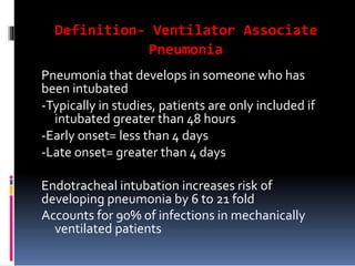 Definition- Ventilator Associate
Pneumonia
Pneumonia that develops in someone who has
been intubated
-Typically in studies, patients are only included if
intubated greater than 48 hours
-Early onset= less than 4 days
-Late onset= greater than 4 days
Endotracheal intubation increases risk of
developing pneumonia by 6 to 21 fold
Accounts for 90% of infections in mechanically
ventilated patients
 