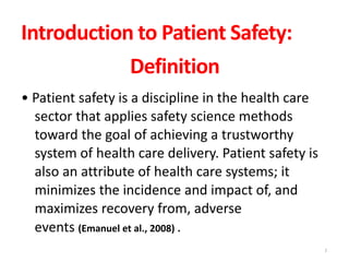 Introduction to Patient Safety:
Definition
• Patient safety is a discipline in the health care
sector that applies safety science methods
toward the goal of achieving a trustworthy
system of health care delivery. Patient safety is
also an attribute of health care systems; it
minimizes the incidence and impact of, and
maximizes recovery from, adverse
events (Emanuel et al., 2008) .
2
 