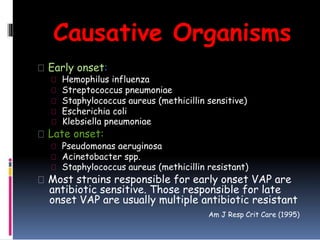 Causative Organisms
Early onset:
Hemophilus influenza
Streptococcus pneumoniae
Staphylococcus aureus (methicillin sensitive)
Escherichia coli
Klebsiella pneumoniae
Late onset:
Pseudomonas aeruginosa
Acinetobacter spp.
Staphylococcus aureus (methicillin resistant)
Most strains responsible for early onset VAP are
antibiotic sensitive. Those responsible for late
onset VAP are usually multiple antibiotic resistant
Am J Resp Crit Care (1995)
 