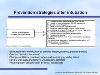 Prevention strategies after intubation
Heat and Moisture Exchangers (HMEs)
Encourage early mobilization of patients with physical/occupational therapy
Conduct “sedation vacations”
Change ventilatory circuit only when malfunctioning or visibly soiled
Review lines daily and remove unnecessary catheters
Prevent patient contamination by circuit condensate
CLINICAL MICROBIOLOGY REVIEWS, Oct. 2006, p. 637-657
 